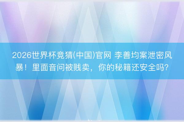 2026世界杯竞猜(中国)官网 李善均案泄密风暴!里面音问被贱卖,你的秘籍还安全吗?