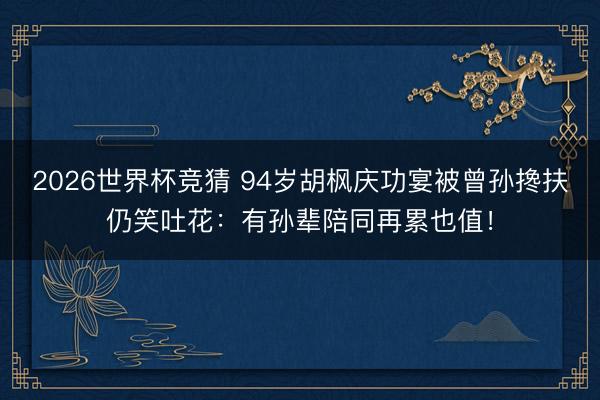 2026世界杯竞猜 94岁胡枫庆功宴被曾孙搀扶仍笑吐花:有孙辈陪同再累也值!