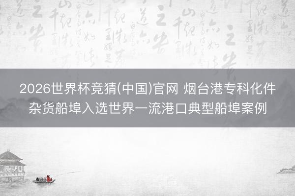 2026世界杯竞猜(中国)官网 烟台港专科化件杂货船埠入选世界一流港口典型船埠案例