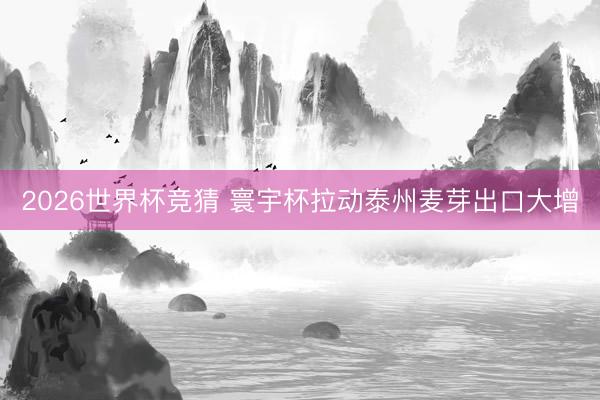 2026世界杯竞猜 寰宇杯拉动泰州麦芽出口大增