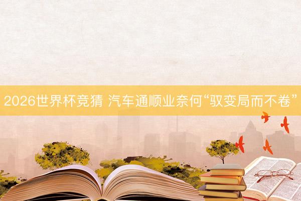 2026世界杯竞猜 汽车通顺业奈何“驭变局而不卷”