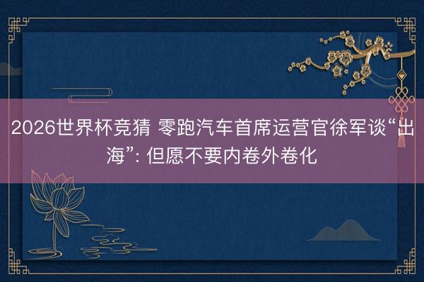 2026世界杯竞猜 零跑汽车首席运营官徐军谈“出海”: 但愿不要内卷外卷化