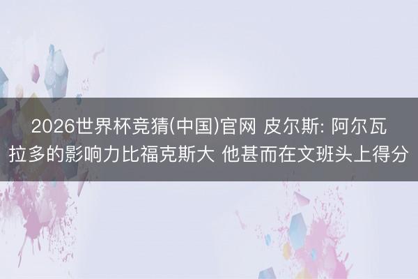 2026世界杯竞猜(中国)官网 皮尔斯: 阿尔瓦拉多的影响力比福克斯大 他甚而在文班头上得分