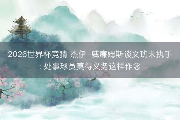 2026世界杯竞猜 杰伊-威廉姆斯谈文班未执手: 处事球员莫得义务这样作念
