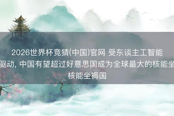 2026世界杯竞猜(中国)官网 受东谈主工智能需求驱动, 中国有望超过好意思国成为全球最大的核能坐褥国