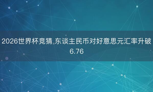 2026世界杯竞猜 东谈主民币对好意思元汇率升破6.76