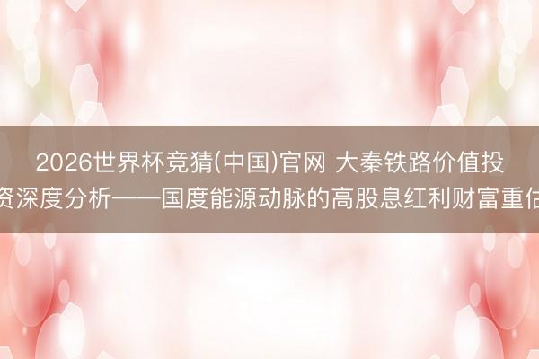 2026世界杯竞猜(中国)官网 大秦铁路价值投资深度分析——国度能源动脉的高股息红利财富重估