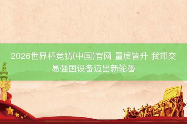 2026世界杯竞猜(中国)官网 量质皆升 我邦交易强国设备迈出新轮番