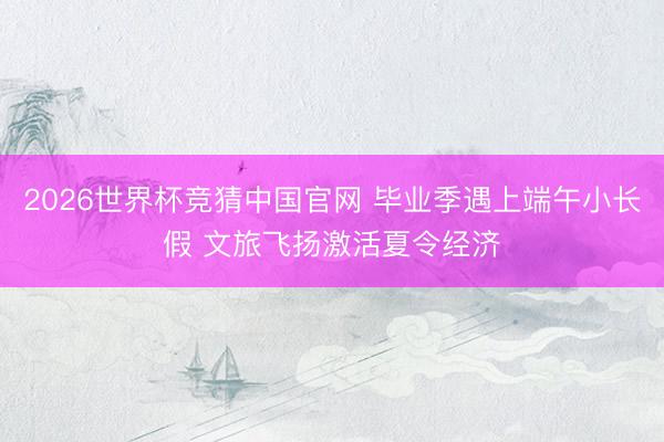2026世界杯竞猜中国官网 毕业季遇上端午小长假 文旅飞扬激活夏令经济