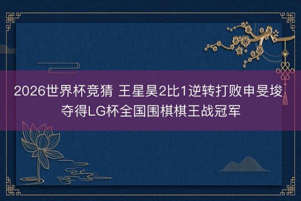 2026世界杯竞猜 王星昊2比1逆转打败申旻埈 夺得LG杯全国围棋棋王战冠军