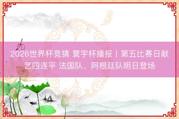 2026世界杯竞猜 寰宇杯播报丨第五比赛日献艺四连平 法国队、阿根廷队明日登场