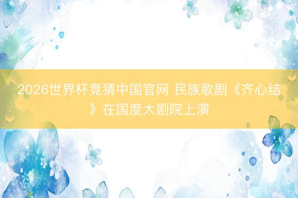 2026世界杯竞猜中国官网 民族歌剧《齐心结》在国度大剧院上演