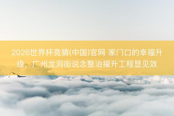 2026世界杯竞猜(中国)官网 家门口的幸福升级,广州龙洞街说念整治擢升工程显见效