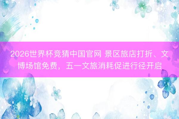 2026世界杯竞猜中国官网 景区旅店打折、文博场馆免费，五一文旅消耗促进行径开启