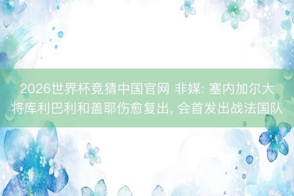 2026世界杯竞猜中国官网 非媒: 塞内加尔大将库利巴利和盖耶伤愈复出, 会首发出战法国队