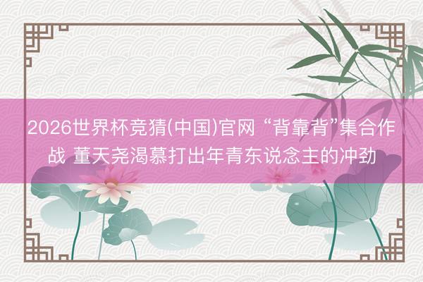 2026世界杯竞猜(中国)官网 “背靠背”集合作战 董天尧渴慕打出年青东说念主的冲劲