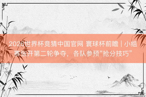 2026世界杯竞猜中国官网 寰球杯前瞻 | 小组赛张开第二轮争夺,各队参预“抢分技巧”