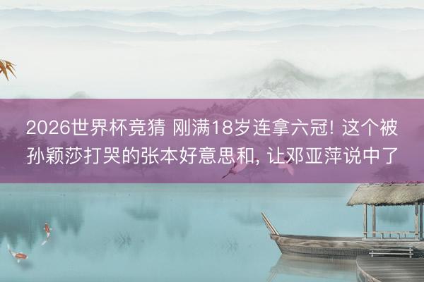 2026世界杯竞猜 刚满18岁连拿六冠! 这个被孙颖莎打哭的张本好意思和， 让邓亚萍说中了