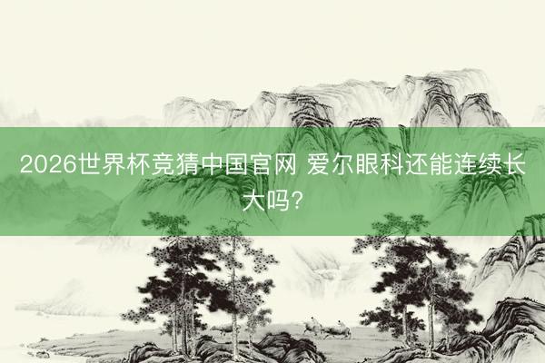 2026世界杯竞猜中国官网 爱尔眼科还能连续长大吗?