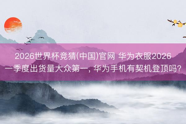 2026世界杯竞猜(中国)官网 华为衣服2026一季度出货量大众第一, 华为手机有契机登顶吗?