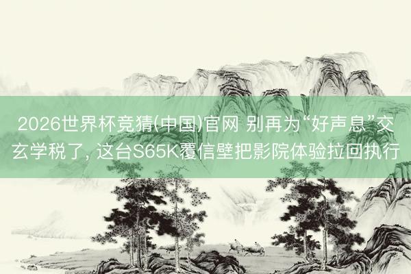 2026世界杯竞猜(中国)官网 别再为“好声息”交玄学税了, 这台S65K覆信壁把影院体验拉回执行
