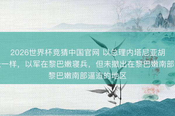 2026世界杯竞猜中国官网 以总理内塔尼亚胡和国防部长一样,以军在黎巴嫩寝兵,但未撤出在黎巴嫩南部逼迫的地区