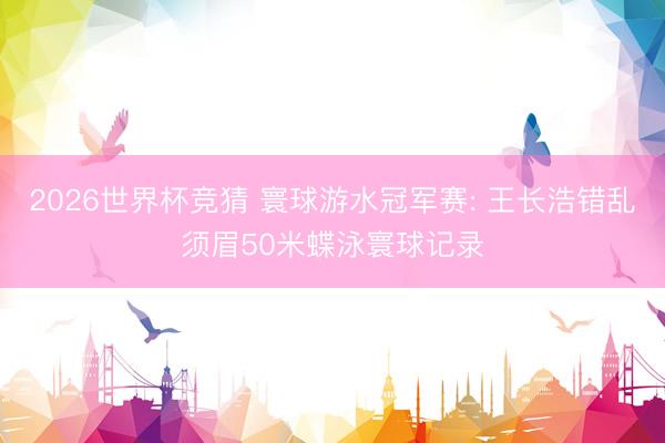 2026世界杯竞猜 寰球游水冠军赛: 王长浩错乱须眉50米蝶泳寰球记录